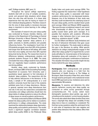 12
well” (College students, 2007, para. 2.).
	 Throughout the typical college experience,
students deal with an array of complex academic,
social, and personal daily situations which shape
them into who they will become. It is these daily
experiences that may also be having an impact on
their individual sleeping patterns. Therefore research
into the area of sleep quality is necessary because
sleep is important to active learning in the college
environment.
	 One example of research into poor sleep quality
was conducted by Forquer, Camden, Gabriau, and
Johnson at the Department of Psychology at Central
Michigan University in Mount Pleasant. Their study
examined college students’ sleep patterns at a
public university to identify problems and possible
influencing factors. The investigators found that of
313 students surveyed, more than 33% of the students
took longer than 30 minutes to fall asleep, 43% woke
more than once nightly, and more than 33% reported
being tired during the day. The researchers found no
differences between undergraduate students and
graduate students (Forquer et al, 2008). The study
concluded that many college students have problems
that can negatively impact academic performance
and driving abilities.
	 Another sleep study conducted by Buboltz,
Brown, and Soper (2001) of the Counseling Psychology
Department at Louisiana Tech University used a
quantitative based approach to find indications of
students’ sleep problems. The researchers did this
to help address deficiencies in the literature. In the
study, a sample of 191 undergraduates at a rural
southern university found that most of the students
exhibited some form of sleep disturbance. Women,
in general, reported more sleep disturbances than
men did. In the end, the researchers concluded that
universities and college authorities should look into
sleep habits of college students to reduce the effects
of sleep issues on overall academic performance.
	 The study conducted by Gilbert and Weaver (2010)
looked into sleep quality and its relation to academic
performance in college undergraduates. The study
examined the relationship between sleep deprivation,
sleep quality, and academic performance. The results
found a significant negative correlation between
global sleep quality (GSQ) on the Pittsburgh Sleep
Quality Index and grade point average (GPA). This
finding supported the researchers’ initial hypothesis
that poor sleep quality is associated with lower
academic performance for non-depressed students.
However, one of the limitations of their study was
that they could not determine the underlying cause of
the poor sleep quality, and the resultant lower grade
point average. Gilbert and Weaver (2010) suggested,
“Because this was correlational research, we cannot
infer directionality of effect (i.e., that poor sleep
quality caused lower grade point average). It is
possible that students with academic difficulties
engage in other behaviors that in turn cause poor
sleep (e.g., substance abuse)” (p.303).
	 It is the Gilbert and Weaver study limitations and
the lack of behavioral information that gave cause
for further investigation. This study seeks to address
this gap in the literature by asking: What specific
behaviors do college undergraduates engage in that
affect their sleep quality? It is hoped that the current
study will allow for characterization of the behaviors
themselves along with evaluation of the impact of
individual and synergistic combinations of behaviors.
This valuable information may provide insight into key
factors behind the poor sleep epidemic.
Methods
Participants: Both undergraduate and graduate
students who are majoring in a field from the
Department of Health Science at The College at
Brockport, State University of New York, were invited
through email to participate in this institutional review
board (IRB) approved survey. Invitations were sent to
approximately 700 students.
Measures: To examine and determine the other
specific behaviors causing poor sleep quality, we
conducted an online survey generated through
surveymonkey.com. The survey asked basic
demographic questions about gender, age, year of
schooling and the students’ current housing situation.
The survey also asked about sleep duration (how many
hours a day/night they sleep) and variability (if they
sleep more or less on a weekday or a weekend). The
final two survey questions asked the participant to list
in rank order of importance their own negative and
positive sleep behaviors that they believe affect their
sleep quality.
 