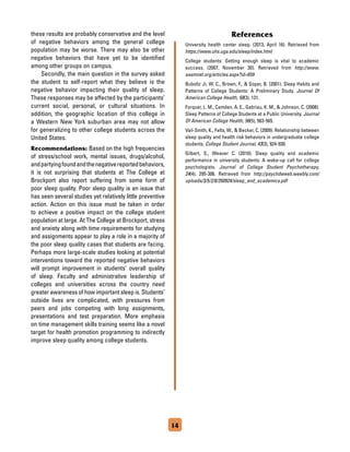 these results are probably conservative and the level
of negative behaviors among the general college
population may be worse. There may also be other
negative behaviors that have yet to be identified
among other groups on campus.
	 Secondly, the main question in the survey asked
the student to self-report what they believe is the
negative behavior impacting their quality of sleep.
These responses may be affected by the participants’
current social, personal, or cultural situations. In
addition, the geographic location of this college in
a Western New York suburban area may not allow
for generalizing to other college students across the
United States.
Recommendations: Based on the high frequencies
of stress/school work, mental issues, drugs/alcohol,
andpartyingfoundandthenegativereportedbehaviors,
it is not surprising that students at The College at
Brockport also report suffering from some form of
poor sleep quality. Poor sleep quality is an issue that
has seen several studies yet relatively little preventive
action. Action on this issue must be taken in order
to achieve a positive impact on the college student
population at large. At The College at Brockport, stress
and anxiety along with time requirements for studying
and assignments appear to play a role in a majority of
the poor sleep quality cases that students are facing.
Perhaps more large-scale studies looking at potential
interventions toward the reported negative behaviors
will prompt improvement in students’ overall quality
of sleep. Faculty and administrative leadership of
colleges and universities across the country need
greater awareness of how important sleep is. Students’
outside lives are complicated, with pressures from
peers and jobs competing with long assignments,
presentations and test preparation. More emphasis
on time management skills training seems like a novel
target for health promotion programming to indirectly
improve sleep quality among college students.
References
University health center sleep. (2013, April 16). Retrieved from
https://www.uhs.uga.edu/sleep/index.html
College students: Getting enough sleep is vital to academic
success. (2007, November 30). Retrieved from http://www.
aasmnet.org/articles.aspx?id=659
Buboltz Jr, W. C., Brown, F.,  Soper, B. (2001). Sleep Habits and
Patterns of College Students: A Preliminary Study. Journal Of
American College Health, 50(3), 131.
Forquer, L. M., Camden, A. E., Gabriau, K. M.,  Johnson, C. (2008).
Sleep Patterns of College Students at a Public University. Journal
Of American College Health, 56(5), 563-565.
Vail-Smith, K., Felts, W.,  Becker, C. (2009). Relationship between
sleep quality and health risk behaviors in undergraduate college
students. College Student Journal, 43(3), 924-930.
Gilbert, S., Weaver C. (2010). Sleep quality and academic
performance in university students: A wake-up call for college
psychologists. Journal of College Student Psychotherapy,
24(4), 295-306. Retrieved from http://psychdweeb.weebly.com/
uploads/3/5/2/0/350924/sleep_and_academics.pdf
14
 
