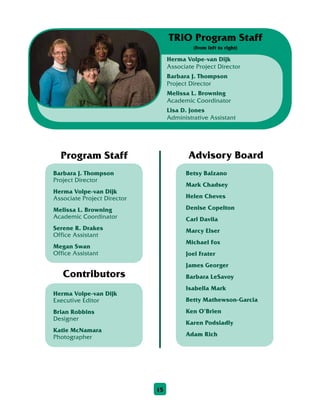 15
Barbara J. Thompson
Project Director
Herma Volpe-van Dijk
Associate Project Director
Melissa L. Browning
Academic Coordinator
Serene R. Drakes
Office Assistant
Megan Swan
Office Assistant
Program Staff
Betsy Balzano
Mark Chadsey
Helen Cheves
Denise Copelton
Carl Davila
Marcy Elser
Michael Fox
Joel Frater
James Georger
Barbara LeSavoy
Isabella Mark
Betty Mathewson-Garcia
Ken O’Brien
Karen Podsiadly
Adam Rich
Advisory Board
Herma Volpe-van Dijk
Executive Editor
Brian Robbins
Designer
Katie McNamara
Photographer
Contributors
Herma Volpe-van Dijk
Associate Project Director
Barbara J. Thompson
Project Director
Melissa L. Browning
Academic Coordinator
Lisa D. Jones
Administrative Assistant
TRiO Program Staff
(from left to right)
 
