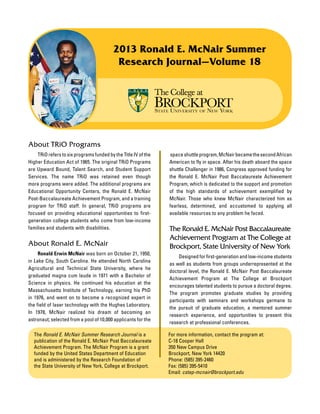 For more information, contact the program at:
C-18 Cooper Hall
350 New Campus Drive
Brockport, New York 14420
Phone: (585) 395-2460
Fax: (585) 395-5410
Email: cstep-mcnair@brockport.edu
About TRiO Programs
	 TRiO refers to six programs funded by the Title IV of the
Higher Education Act of 1965. The original TRiO Programs
are Upward Bound, Talent Search, and Student Support
Services. The name TRiO was retained even though
more programs were added. The additional programs are
Educational Opportunity Centers, the Ronald E. McNair
Post-Baccalaureate Achievement Program, and a training
program for TRiO staff. In general, TRiO programs are
focused on providing educational opportunities to first-
generation college students who come from low-income
families and students with disabilities.
About Ronald E. McNair
	 Ronald Erwin McNair was born on October 21, 1950,
in Lake City, South Carolina. He attended North Carolina
Agricultural and Technical State University, where he
graduated magna cum laude in 1971 with a Bachelor of
Science in physics. He continued his education at the
Massachusetts Institute of Technology, earning his PhD
in 1976, and went on to become a recognized expert in
the field of laser technology with the Hughes Laboratory.
In 1978, McNair realized his dream of becoming an
astronaut; selected from a pool of 10,000 applicants for the
space shuttleprogram,McNairbecamethesecondAfrican
American to fly in space. After his death aboard the space
shuttle Challenger in 1986, Congress approved funding for
the Ronald E. McNair Post Baccalaureate Achievement
Program, which is dedicated to the support and promotion
of the high standards of achievement exemplified by
McNair. Those who knew McNair characterized him as
fearless, determined, and accustomed to applying all
available resources to any problem he faced.
The Ronald E. McNair Post Baccalaureate
Achievement Program at The College at
Brockport, State University of New York
	 Designed for first-generation and low-income students
as well as students from groups underrepresented at the
doctoral level, the Ronald E. McNair Post Baccalaureate
Achievement Program at The College at Brockport
encourages talented students to pursue a doctoral degree.
The program promotes graduate studies by providing
participants with seminars and workshops germane to
the pursuit of graduate education, a mentored summer
research experience, and opportunities to present this
research at professional conferences.
The Ronald E. McNair Summer Research Journal is a
publication of the Ronald E. McNair Post Baccalaureate
Achievement Program. The McNair Program is a grant
funded by the United States Department of Education
and is administered by the Research Foundation of
the State University of New York, College at Brockport.
2013 Ronald E. McNair Summer
Research Journal—Volume 18
 
