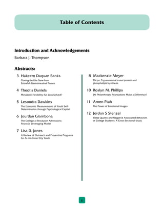 8	 Mackenzie Meyer
	TbLpn, Trypanosoma brucei protein and
phospholipid synthesis
10	 Roslyn M. Phillips
	Do Philanthropic Foundations Make a Difference?
11	 Amen Ptah
	The Power of Emotional Images
12	 Jordan S Stenzel
	Sleep Quality and Negative Associated Behaviors
of College Students: A Cross-Sectional Study
Introduction and Acknowledgements
Barbara J. Thompson
Abstracts:
3	 Hakeem Daquan Banks
	Cloning the Kita Gene from
Zebrafish Gastrointestinal Tissues
4	 Theotis Daniels
	Metabolic Flexibility: Fat Loss Solved?
5	 Lesondra Dawkins
	The Economic Measurements of Youth Self-
Determination through Psychological Capital
6	 Jourdan Giambona
	The College at Brockport Admissions:
Financial Leveraging Model
7	 Lisa D. Jones
	A Review of Outreach and Preventive Programs
for At-risk Inner City Youth
Table of Contents
1
 