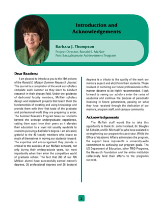 2
Barbara J. Thompson
Project Director, Ronald E. McNair
Post Baccalaureate Achievement Program
Introduction and
Acknowledgements
Dear Readers:
	 I am pleased to introduce you to the 18th volume
of the Ronald E. McNair Summer Research Journal.
This journal is a compilation of the work our scholars
complete each summer as they learn to conduct
research in their chosen field. Under the guidance
of dedicated faculty members, McNair scholars
design and implement projects that teach them the
fundamentals of creating and using knowledge and
provide them with their first taste of the graduate
and professional world they are preparing to enter.
The Summer Research Program takes our students
beyond the average undergraduate experience,
setting them apart from their peers as it elevates
their education to a level not usually available to
students pursuing a bachelor’s degree. I am sincerely
grateful to the 40 faculty members who invest so
much of themselves in moving our students forward.
The expertise and encouragement they provide is
critical to the success of our McNair scholars, not
only during their undergraduate years, but most
importantly when they enter the competitive world
of graduate school. The fact that 263 of our 705
McNair alumni have successfully earned master’s
degrees, 25 professional degrees and 38 doctoral
degrees is a tribute to the quality of the work our
mentors expect and elicit from their students. Those
involved in nurturing our future professionals in this
manner deserve to be highly recommended. I look
forward to seeing our scholars enter the ranks of
academia and continue the process of personally
investing in future generations, passing on what
they have received through the dedication of our
mentors, program staff, and campus community.
Acknowledgements
	 The McNair staff would like to take this
opportunity to thank Dr. John Halstead, Dr. Douglas
M. Scheidt, and Dr. Michael Fox who have assisted in
strengthening our program this past year. While the
Office of Academic Affairs administers the program,
the support base represents a university-wide
commitment to achieving our program goals. The
US Department of Education, other TRiO Programs,
the Research Foundation and the entire institution
collectively lend their efforts to the program’s
success.
 