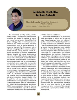 Theotis Daniels, Biological Sciences/
Mathematics
Mentor: Barbara J. Thompson, MA
Metabolic Flexibility:
Fat Loss Solved?
	 The human body is highly adaptive, enabling
humans to live in a broad spectrum of environmental
conditions. Our bodies are capable of utilizing
two types of energy sources obtained from food:
glucose and triglycerides, or, in other words, sugars
and fats in their simplest form. As the first law of
thermodynamics states: all energy can neither be
created nor destroyed. Therefore, too many calories
will result in weight gain. There are some truths and
fallacies with this concept, however. Obesity is a
problem with fat tissue accumulation. There are many
examples of people who eat the same amount of
calories but with very different body composition. It is
not how many calories people eat; it is really what the
body does with those calories that counts. Genetics
and metabolism play a role, but fundamentally the
act of the body storing energy rather than expending
it is ultimately the responsibility of insulin. Insulin
is the hormone responsible for nutrient absorption
and fat storage and it is secreted in response to
carbohydrates and in some cases protein. Therefore,
limiting the secretion of insulin can impair fat storage
since it is a secondary characteristic of insulin.
Ever since the low fat, high carbohydrate diet was
believed to prevent heart disease in the late 1970s,
the world has only seen an increase in the very
problems the diet was supposed to prevent. Certainly
it has produced positive effects on some people, but
as a whole it has done more damage. Experts today
still fail to acknowledge the detrimental effects of
carbohydrates on the body, especially for diabetics,
and demonize fats because of the common dogmatic
belief that fats cause heart disease.
	 It is true that all diets work, but not all diets work
in the same manner. In order to burn fat, the body
has to deplete its glycogen stores first, and once it
reaches a low amount then the body taps into fats as
an energy source in a state called ketosis. However,
it does not make sense to eat a high carb diet to lose
fat because this restores glycogen stores and takes
the subject out of a fat burning state. Why not stay
in a fat burning state all the time when people are
trying to lose fat? Current research has confirmed
low carbohydrates work much more efficiently in all
aspects of a diet including improved cardiovascular
risk factors, lipid profiles, blood pressure, amount of
weight loss, and even compliance. However, as with
all diets, even those on low carbohydrate diets do not
seem to lose weight after a period of time which can
be attributed to the decrease in metabolic rate.
	 Thisresearchtakesalookatutilizingbothsources
of energy in a seasonal way to optimize the energy
sources in our favor. There are many beneficial effects
of carbohydrates including improving metabolism;
however, it seems tapping into both extremes
of dieting seems to produce many physiological
problems. In order to avoid these problems I have
devised a theoretical diet scheme which can reverse
type 2 diabetes, improve cardiovascular risk factors,
increase fat loss, and more importantly provide the
ability to eat a broad spectrum of food without
consequences. At the conclusion of this diet, each
dieter assumes a perfectly balanced diet according
to their bodies.
4
 
