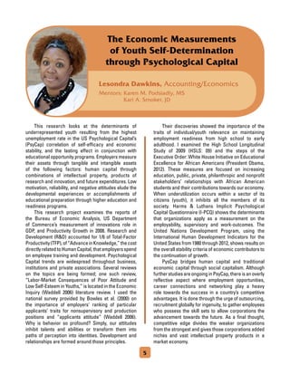 Lesondra Dawkins, Accounting/Economics
Mentors: Karen M. Podsiadly, MS
Kari A. Smoker, JD
The Economic Measurements
of Youth Self-Determination
through Psychological Capital
	 This research looks at the determinants of
underrepresented youth resulting from the highest
unemployment rate in the US Psychological Capital’s
(PsyCap) correlation of self-efficacy and economic
stability, and the lasting effect in conjunction with
educational opportunity programs. Employers measure
their assets through tangible and intangible assets
of the following factors: human capital through
combinations of intellectual property, products of
research and innovation, and future expenditures. Low
motivation, reliability, and negative attitudes elude the
developmental experiences or accomplishments of
educational preparation through higher education and
readiness programs.
	 This research project examines the reports of
the Bureau of Economic Analysis, US Department
of Commerce’s measurement of innovations role in
GDP, and Productivity Growth in 2008. Research and
Development (RD) accounted for 1/6 of Total-Factor
Productivity(TFP),of“AdvanceinKnowledge,”thecost
directly related to Human Capital, that employers spend
on employee training and development. Psychological
Capital trends are widespread throughout business,
institutions and private associations. Several reviews
on the topics are being formed; one such review,
“Labor-Market Consequences of Poor Attitude and
Low Self-Esteem in Youths,” is located in the Economic
Inquiry (Waddell 2006) literature review. I used the
national survey provided by Bowles et al. (2000) on
the importance of employers' ranking of particular
applicants’ traits for nonsupervisory and production
positions and “applicants attitude” (Waddell 2006).
Why is behavior so profound? Simply, our attitudes
inhibit talents and abilities or transform them into
paths of perception into identities. Development and
relationships are formed around those principles.
	 Their discoveries showed the importance of the
traits of individual/youth relevance on maintaining
employment readiness from high school to early
adulthood. I examined the High School Longitudinal
Study of 2009 (HSLS: 09) and the steps of the
Executive Order: White House Initiative on Educational
Excellence for African Americans (President Obama,
2012). These measures are focused on increasing
education, public, private, philanthropic and nonprofit
stakeholders’ relationships with African American
students and their contributions towards our economy.
When underutilization occurs within a sector of its
citizens (youth), it inhibits all the members of its
society. Harms  Luthans Implicit Psychological
Capital Questionnaire (I-PCQ) shows the determinants
that organizations apply as a measurement on the
employability, supervisory and work-outcomes. The
United Nations Development Program, using the
International Human Development Indicators for the
United States from 1980 through 2012, shows results on
the overall stability criteria of economic contributors to
the continuation of growth.
	 PysCap bridges human capital and traditional
economic capital through social capitalism. Although
furtherstudiesareongoinginPsyCap,thereisanoverly
reflective aspect where employment opportunities,
career connections and networking play a heavy
role towards the success in a country’s competitive
advantages. It is done through the urge of outsourcing,
recruitment globally for ingenuity, to gather employees
who possess the skill sets to allow corporations the
advancement towards the future. As a final thought,
competitive edge divides the weaker organizations
from the strongest and gives those corporations added
niches and vast intellectual property products in a
market economy.
5
 