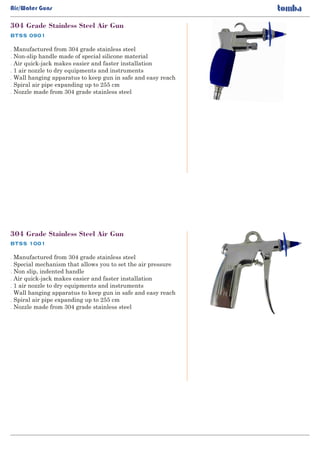 BTSS 0901
304 Grade Stainless Steel Air Gun
. Manufactured from 304 grade stainless steel
Non-slip handle made of special silicone material.
Air quick-jack makes easier and faster installation.
1 air nozzle to dry equipments and instruments.
Wall hanging apparatus to keep gun in safe and easy reach.
Spiral air pipe expanding up to 255 cm.
Nozzle made from 304 grade stainless steel.
Air/Water Guns
BTSS 1001
304 Grade Stainless Steel Air Gun
. Manufactured from 304 grade stainless steel
Special mechanism that allows you to set the air pressure.
Non slip, indented handle.
Air quick-jack makes easier and faster installation.
1 air nozzle to dry equipments and instruments.
Wall hanging apparatus to keep gun in safe and easy reach.
Spiral air pipe expanding up to 255 cm.
Nozzle made from 304 grade stainless steel.
 
