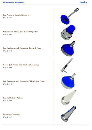 Air/Water Gun Accessories
BTA 0101
For Narrow Mouth Glassware
BTA 0102
BTA 0103
BTA 0104
BTA 0105
BTA 0106
BTA 0107
Volumetric Flask And Blood Pipettes
For Syringes and Cannulae Record Cone
Water Jet Pump For Suction Cleaning
For Syringes And Cannulae With Luer Cone
For Catheters, Valves
Drainage Tubings
 