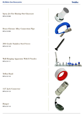 Air/Water Gun Accessories
BTA 0108
Spray Jet For Rinsing Out Glassware
BTA 0109
BTA 0110
BTA 0111
BTA 0112
BTA 0113
BTA 0114
Brass-Chrome Alloy Connection Pipe
304 Grade Stainless Steel Screw
Wall Hanging Apparatus With 8 Nozzles
Teflon Band
1/2" Jack Connector
Hanger
 
