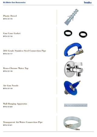Air/Water Gun Accessories
BTA 0115
Plastic Dowel
BTA 0116
BTA 0117
BTA 0118
Gun Cone Gasket
304 Grade Stainless Steel Connection Pipe
Brass-Chrome Water Tap
BTA 0119
Air Gun Nozzle
BTA 0120
Wall Hanging Apparatus
BTA 0121
Transparent Air/Water Connection Pipe
 