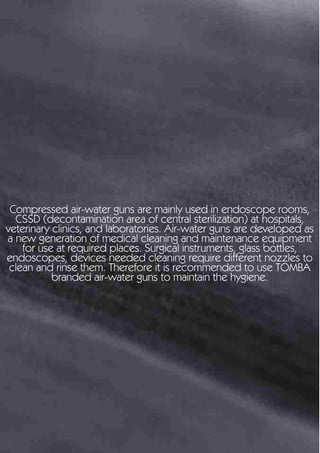 Compressed air-water guns are mainly used in endoscope rooms,
CSSD (decontamination area of central sterilization) at hospitals,
veterinary clinics, and laboratories. Air-water guns are developed as
a new generation of medical cleaning and maintenance equipment
for use at required places. Surgical instruments, glass bottles,
endoscopes, devices needed cleaning require different nozzles to
clean and rinse them. Therefore it is recommended to use TOMBA
branded air-water guns to maintain the hygiene.
 
