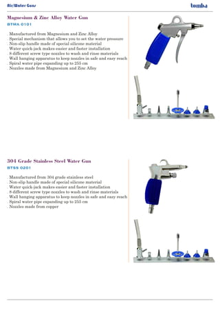 BTMA 0101
Magnesium & Zinc Alloy Water Gun
. Manufactured from Magnesium and Zinc Alloy
Special mechanism that allows you to set the water pressure.
Non-slip handle made of special silicone material.
Water quick-jack makes easier and faster installation.
8 different screw type nozzles to wash and rinse materials.
Wall hanging apparatus to keep nozzles in safe and easy reach.
Spiral water pipe expanding up to 255 cm.
Nozzles made from Magnesium and Zinc Alloy.
BTSS 0201
304 Grade Stainless Steel Water Gun
. Manufactured from 304 grade stainless steel
Non-slip handle made of special silicone material.
Water quick-jack makes easier and faster installation.
8 different screw type nozzles to wash and rinse materials.
Wall hanging apparatus to keep nozzles in safe and easy reach.
Spiral water pipe expanding up to 255 cm.
Nozzles made from copper.
Air/Water Guns
 