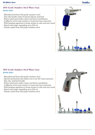 BTSS 0301
304 Grade Stainless Steel Water Gun
. Manufactured from 304 grade stainless steel
Non-slip handle made of special silicone material.
Water quick-jack makes easier and faster installation.
8 different screw type nozzles to wash and rinse materials.
Wall hanging apparatus to keep nozzles in safe and easy reach.
Spiral water pipe expanding up to 255 cm.
Nozzles made from 304 grade stainless steel.
Air/Water Guns
BTSS 0401
304 Grade Stainless Steel Water Gun
. Manufactured from 304 grade stainless steel
Special mechanism that allows you to set the water pressure.
Non slip, indented handle.
Water quick-jack makes easier and faster installation.
8 different screw type nozzles to wash and rinse materials.
Wall hanging apparatus to keep nozzles in safe and easy reach.
Spiral water pipe expanding up to 255 cm.
Nozzles made from 304 grade stainless steel.
 