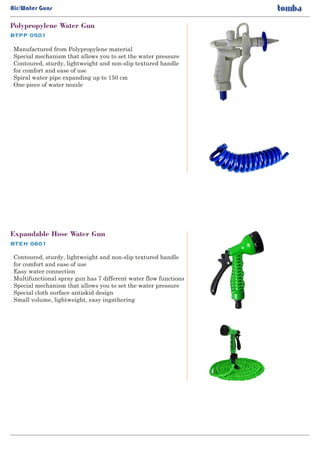 BTPP 0501
Polypropylene Water Gun
. Manufactured from Polypropylene material
Special mechanism that allows you to set the water pressure.
Contoured, sturdy, lightweight and non-slip textured handle.
for comfort and ease of use
Spiral water pipe expanding up to 150 cm.
One piece of water nozzle.
BTEH 0601
Expandable Hose Water Gun
. Contoured, sturdy, lightweight and non-slip textured handle
for comfort and ease of use
Easy water connection.
Multifunctional spray gun has 7 different water flow functions.
Special mechanism that allows you to set the water pressure.
Special cloth surface antiskid design.
Small volume, lightweight, easy ingathering.
Air/Water Guns
 