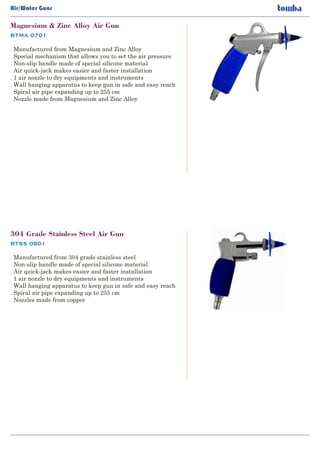 BTMA 0701
Magnesium & Zinc Alloy Air Gun
. Manufactured from Magnesium and Zinc Alloy
Special mechanism that allows you to set the air pressure.
Non-slip handle made of special silicone material.
Air quick-jack makes easier and faster installation.
1 air nozzle to dry equipments and instruments.
Wall hanging apparatus to keep gun in safe and easy reach.
Spiral air pipe expanding up to 255 cm.
Nozzle made from Magnesium and Zinc Alloy.
BTSS 0801
304 Grade Stainless Steel Air Gun
. Manufactured from 304 grade stainless steel
Non-slip handle made of special silicone material.
Air quick-jack makes easier and faster installation.
1 air nozzle to dry equipments and instruments.
Wall hanging apparatus to keep gun in safe and easy reach.
Spiral air pipe expanding up to 255 cm.
Nozzles made from copper.
Air/Water Guns
 