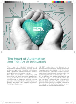 SCADA
The Heart of Automation
and The Art of Innovation
The face of industrial automation is
transforming and by making your job easier
and ensuring a better future for our industry,
ESA Automation remains one of the primary
driving forces in this positive change.
For ESA Automation, sustainability and
technology can not only coexist, but they can
merge, contribute to each other and evolve into
something better. We create solutions, not just
products, Innovation that will optimize every
process, according to our values of dynamism,
flexibility and openness.
At ESA Automation, we believe in a
boundaryless organization, where technology
helps you achieve any goal, with this aim in
mind, we develop autonomous, open solutions
that require minimum input and that reflect the
pioneering principles of the Industry 4.0.
We’ve been working hard to simplify your job
with well-designed, smart products, in line with
the Internet of Things (IoT) and the Internet of
Services (IoS) principles. Products that offer
state-of-the-art technology for the best value
for money with professional customer care
service and on time worldwide delivery.
09 Nuovo Catalogo 2016 ESA Automation.indd 1 20/04/16 11:10
 