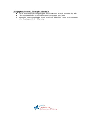 Managing Your Priorities (Leadership for Results®) ™
 Provide the awareness and skills participants need to make better decisions about their daily work.
 Learn techniques that help them deal with complex interpersonal interactions,
 Build strong work relationships and increase their overall productivity, even in an environment in
which changing priorities is a daily reality.
 