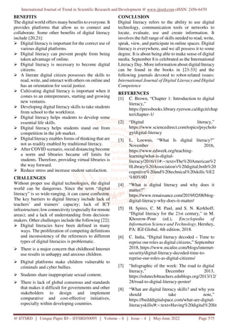 International Journal of Trend in Scientific Research and Development @ www.ijtsrd.com eISSN: 2456-6470
@ IJTSRD | Unique Paper ID – IJTSRD50095 | Volume – 6 | Issue – 4 | May-June 2022 Page 575
BENEFITS
The digital world offers many benefits to everyone. It
provides platforms that allow us to connect and
collaborate. Some other benefits of digital literacy
include [20,21]:
Digital literacy is important for the correct use of
various digital platforms.
Digital literacy can prevent people from being
taken advantage of online.
Digital literacy is necessary to become digital
citizens.
A literate digital citizen possesses the skills to
read, write, and interact with others on online and
has an orientation for social justice.
Cultivating digital literacy is important when it
comes to an entrepreneurs, starting and growing
new ventures.
Developing digital literacy skills to take students
from school to the workforce.
Digital literacy helps students to develop some
essential life skills.
Digital literacy helps students stand out from
competition in the job market.
Digital literacy enables forms of thinking that are
not as readily enabled by traditional literacy.
After COVID scenario, social distancing become
a norm and libraries became off limits for
students. Therefore, providing virtual libraries is
the way forward.
Reduce stress and increase student satisfaction.
CHALLENGES
Without proper use digital technologies, the digital
world can be dangerous. Since the term “digital
literacy” is so wide-ranging, it can cause confusion.
The key barriers to digital literacy include lack of
teachers’ and trainers’ capacity; lack of ICT
infrastructure; low connectivity (especially for remote
areas); and a lack of understanding from decision-
makers. Other challenges include the following [22]:
Digital literacies have been defined in many
ways. The proliferation of competing definitions
and inconsistency of the references to different
types of digital literacies is problematic.
There is a major concern that childhood Internet
use results in unhappy and anxious children.
Digital platforms make children vulnerable to
criminals and cyber bullies.
Students share inappropriate sexual content.
There is lack of global consensus and standards
that makes it difficult for governments and other
stakeholders to design and implement
comparative and cost-effective initiatives,
especially within developing countries.
CONCLUSION
Digital literacy refers to the ability to use digital
technology, communication tools or networks to
locate, evaluate, use and create information. It
involves the full range of skills needed to read, write,
speak, view, and participate in online spaces. Digital
literacy is everywhere, and we all possess it to some
degree. It is about being able to make sense of digital
media. September 8 is celebrated as the International
Literacy Day. More information about digital literacy
can be found in the books in [23-33] and the
following journals devoted to robot-related issues:
International Journal of Digital Literacy and Digital
Competence
REFERENCES
[1] C. Brown, “Chapter 1: Introduction to digital
literacy,”
https://pressbooks.library.ryerson.ca/digcit/chap
ter/chapter-1/
[2] “Digital literacy,”
https://www.sciencedirect.com/topics/psycholo
gy/digital-literacy
[3] L. Loewus, “What Is digital literacy?”
November 2016,
https://www.edweek.org/teaching-
learning/what-is-digital-
literacy/2016/11#:~:text=The%20American%2
0Library%20Association's%20digital,both%20
cognitive%20and%20technical%20skills.%E2
%80%9D
[4] “What is digital literacy and why does it
matter?”
https://www.renaissance.com/2019/02/08/blog-
digital-literacy-why-does-it-matter/
[5] H. Spires, C. M. Paul, and S. N. Kerkhoff,
“Digital literacy for the 21st century,” in M.
Khosrow-Pour (ed.), Encyclopedia of
Information Science and Technology. Hershey,
PA: IGI Global, 4th edition, 2018.
[6] C. India, “Digital literacy decoded – Time to
reprise our roles as digital citizens,” September
2018, https://www.mcafee.com/blogs/internet-
security/digital-literacy-decoded-time-to-
reprise-our-roles-as-digital-citizens/
[7] “Infographic of the week: The road to digital
literacy,” December 2013,
https://edutech4teachers.edublogs.org/2013/12/
28/road-to-digital-literacy-poster/
[8] “What are digital literacy skills? and why you
should take note,”
https://builddigitalspace.com/what-are-digital-
literacyskills/#:~:text=Having%20digital%20lit
 