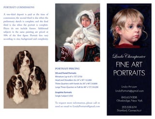 Linda-Art.com
LindaPortraits@gmail.com
845.657.4308
Olivebridge, New York
203.559.6114
Stamford, Connecticut
FINE ART
PORTRAITS
PORTRAIT COMMISSIONS
A one-third deposit is paid at the time of
commission; the second third is due when the
preliminary sketch is complete; and the final
third is due when the portrait is complete.
Prices do not include frames. Additional
subjects in the same painting are priced at
50% of the first figure. Portrait fees vary
according to size, background and complexity.
PORTRAIT PRICING
Oil and Pastel Portraits
Miniature (up to 8”x 10”) $750
Head and Shoulders (to 24”x 30”) $2,800
Three-Quarters with hands (to 30”x 40”) $4,800
Large Three-Quarters or Full (to 48”x 72”) $9,200
Graphite Portraits
Single Subject $350
To request more information, please call or
send an email to LindaPortraits@gmail.com
LindaChampanier
 