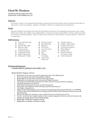 Chad M. Dunham
2919 Hilldale Rd, Springfield , OH, 45505
(614)704-6563 cdunham3024@yahoo.com
Page | 1
Objective
To advance my career in the engineering field within an organization that fosters growth, rewards ambition, and provides the
opportunity to utilize my experience, education, and skillset to further the existing goals of the organization.
Profile
Motivated, dedicated, personable professional with enthusiastic commitment in the engineering and customer service setting.
Flexible and versatile with excellent team building skillset. Competent with demonstrated ability to lead by example and ensure
the execution of operational policies. Thrive in a high volume environment with the ability to interact effectively at all levels in
an organization.
Skills Summary
 Industrial Engineering
 Operations
 General Office Skills
 Microsoft office /
Computer Savvy
 Engineering Design
 Engineering Testing
 Quality Engineering
 Mechanically Inclined
 Worksite Analysis
 Sales/Marketing
 Blueprints
 Trustworthy
 Customer Service
 Farming
 CNC
 Electrical
Contracting
 Construction
background
 Technical Support
 Excellent Accountability
 Excellent Multi-tasker
 Construction/Carpentry
 Public Relations
 Fishing Guide
 Professional BASS
Tournament Angler
 Travel Experienced
Professional Experience
YAZAKI NORTH AMERICA-COLUMBUS, OH
Quality Resident Engineer, Present
 Responsible for the day to day quality engineering tasks at four Honda plants
 Ensure the quality of product being shipped to Honda
 Responsible for all new model activities and design changes
 Responsible for submitting crucial information to Honda associates
 Traveling to Yazaki Manufacturing plants in China, Mexico, Vietnam, Indonesia and Japan
 Checking/Testing parts for defects
 Auditing production processes at the manufacturing plants
 Many other responsibilities include meetings, operations planning, etc.
 New Model responsibilities
 Support Program Management in the execution and monitoring of key program milestone events (YPMS)
 Develop a Control Plan, FMEA (Process / Design), and Past Problem HistoryAnalysis with the customer and
Manufacturing.
 Reviews the inspection standard to ensure smooth trial events and safe launch activity
 Conduct manufacturing / supplier readiness reviews usingthe appropriate Yazaki or customer assessment tool
 Design key change points to New Model designs.
 Responsible for Product Validation testing
 Responsible for Design Verification testing
 