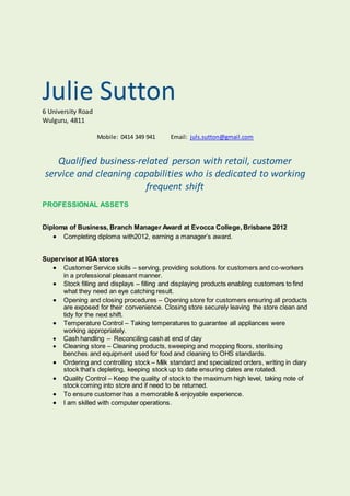 Julie Sutton6 University Road
Wulguru, 4811
Mobile: 0414 349 941 Email: juls.sutton@gmail.com
Qualified business-related person with retail, customer
service and cleaning capabilities who is dedicated to working
frequent shift
PROFESSIONAL ASSETS
Diploma of Business, Branch Manager Award at Evocca College, Brisbane 2012
 Completing diploma with2012, earning a manager’s award.
Supervisor at IGA stores
 Customer Service skills – serving, providing solutions for customers and co-workers
in a professional pleasant manner.
 Stock filling and displays – filling and displaying products enabling customers to find
what they need an eye catching result.
 Opening and closing procedures – Opening store for customers ensuring all products
are exposed for their convenience. Closing store securely leaving the store clean and
tidy for the next shift.
 Temperature Control – Taking temperatures to guarantee all appliances were
working appropriately.
 Cash handling – Reconciling cash at end of day
 Cleaning store – Cleaning products, sweeping and mopping floors, sterilising
benches and equipment used for food and cleaning to OHS standards.
 Ordering and controlling stock – Milk standard and specialized orders, writing in diary
stock that’s depleting, keeping stock up to date ensuring dates are rotated.
 Quality Control – Keep the quality of stock to the maximum high level, taking note of
stock coming into store and if need to be returned.
 To ensure customer has a memorable & enjoyable experience.
 I am skilled with computer operations.
 