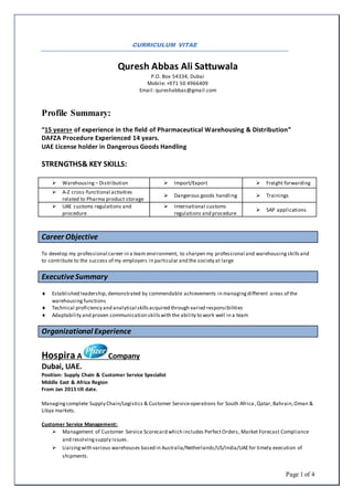 Page 1 of 4
CURRICULUM VITAE
Quresh Abbas Ali Sattuwala
P.O. Box 54334, Dubai
Mobile: +971 50 4966409
Email: qureshabbas@gmail.com
Profile Summary:
“15 years+ of experience in the field of Pharmaceutical Warehousing & Distribution”
DAFZA Procedure Experienced 14 years.
UAE License holder in Dangerous Goods Handling
STRENGTHS& KEY SKILLS:
 Warehousing – Distribution  Import/Export  Freight forwarding
 A-Z cross-functional activities
related to Pharma product storage
 Dangerous goods handling  Trainings
 UAE customs regulations and
procedure
 International customs
regulations and procedure
 SAP applications
Career Objective
To develop my professional career in a team environment, to sharpen my professional and warehousing skillsand
to contribute to the success of my employers in particular and the society at large
ExecutiveSummary
 Established leadership,demonstrated by commendable achievements in managingdifferent areas of the
warehousing functions
 Technical proficiency and analytical skills acquired through varied responsibilities
 Adaptability and proven communication skillswith the ability to work well in a team
Organizational Experience
Hospira A Company
Dubai, UAE.
Position: Supply Chain & Customer Service Specialist
Middle East & Africa Region
From Jan 2015 till date.
Managingcomplete Supply Chain/Logistics & Customer Serviceoperations for South Africa ,Qatar,Bahrain,Oman &
Libya markets.
Customer Service Management:
 Management of Customer Service Scorecard which includes PerfectOrders, Market Forecast Compliance
and resolvingsupply issues.
 Liaisingwith various warehouses based in Australia/Netherlands/US/India/UAEfor timely execution of
shipments.
 