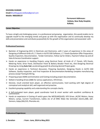 KHUSHBU KUMARI
Email:khushbugupta.kolkata@gmail.com
Mobile: 9083200137
Permanent Addresses:
Kolkata, Near Ruby Hospital,
Kolkata.
Career Objective:
To have a bright and challenging career, in a professional and growing organization, this would enable me to
upgrade myself to the emerging trends and grow up with the organization and to continually develop my
skills and presentation and contribute purposefully for the growth of the organization and associated with.
Professional Summary:
 Bachelor of Engineering (B.E) in Electricals and Electronics, with 2 years of experience in the areas of
Designing of different kinds of L.T. Panels in AUTO CAD Software, L.T. Panels Quotation Offer Preparation,
Quality Inspection, Documentation, Tender Estimation, Follow Up for Orders, Payment Follow Up and all
Sales & Service Coordination support.
 Hands on experience in Handling Projects using Electrical Panel, all kinds of L.T Panels, UPS Panels,
Metering Panel, Drive Panel, Distribution Panel & Battery Breaker Panel etc, And Designing Electrical
Drawings by Using Auto Cad, accelerating growth & achieving desired Project goals.
 Hands on experience in Technical discussion, Preparing Quotation, Designing Panels in AUTO CAD
Software, Quality Inspection, and Final Inspection & Documentation.Handeling complete manufacturing
process except Testing & Wiring.
 Preparing project BOM and Estimation and Costing including project documentation.
 Skilled in handling Drives (ABB) for various applications, VFD Drives.
 Decisive, result oriented team player, an effective communicator, hard working with high degree of
conceptual and analytical skill, well organized and proactive.
 Excellent grasping capability and understanding the concepts clearly.
 A Self-motivated team player, good coordinator hard & smart worker with excellent confidence &
commitment.
 Hands on experience in Costing of switch gears like MCCB,MCB,ACB, VFD Drives ,AC/DC Motors, Heavy
Motors, Lamps, Current Transformers, Cables etc of all MNC Make like Schneider electric,ABB, L&T,
Siemens, Kalpa,C&S,CVS, Phenolex etc.
Professional Experience:
1. Duration : From : June, 2014 to May,2015
 