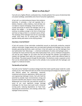 Page 1
WHAT IS A FUEL CELL?
Fuel cells are a highly efficient, combustion-less, virtually pollution free source of electricity that
can power buildings, automobiles and a host of consumer applications.
A fuel cell is an electrochemical device that produces
electricity. In principle, a fuel cell operates like a
battery. However, unlike a battery, a fuel cell does not
run down or require recharging. A fuel cell uses fuel —
usually natural gas to extract the hydrogen and air to
extract the oxygen — to produce electricity. It will
continue to produce energy in the form of electricity
and heat as long as there is a constant source of fuel.
The workings of the hydrogen fuel cell are surprisingly
simple. Since there are no moving parts, fuel cells
operate silently with water as the only by-product
How Does a Fuel Cell Work?
A fuel cell consists of two electrodes sandwiched around an electrically conductive material
called an electrolyte. Oxygen passes over one electrode (cathode) and hydrogen over the other
(anode), generating electricity, water and heat. A fuel cell system can use the hydrogen from
any hydrocarbon fuel. Natural gas — a chemical combination of carbon and hydrogen atoms —
is perhaps the most common fuel, but other hydrocarbon fuels, such as methanol and gasoline,
can also be used. Oxygen (or air) enters the fuel cell through the cathode. Encouraged by a
catalyst, the hydrogen atom splits into a proton and an electron, which take different paths to
the cathode. The proton passes through the electrolyte. The electrons create a separate current
that can be utilized before they return to the cathode, to be reunited with the hydrogen and
oxygen in a molecule of water.
The Benefits of Fuel Cells
Fuel cells can be “stacked” to produce voltage levels that match specific power needs for a wide
variety of uses. That makes fuel cells one of the most promising technologies for delivering clean
and efficient power for automotive, industrial,
residential and consumer applications. While some cost
and engineering challenges remain, fuel cells hold the
potential to provide major environmental, energy and
economic benefits that advance critical national goals.
Widespread use of fuel cells may hold the answers to
some of our most significant energy shortage
challenges for the future and could mark a historical
turning point, reducing dependence on fossil fuels,
improving the environment, and creating a whole new
hydrogen-driven economy.
 
