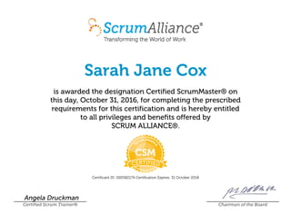 Sarah Jane Cox
is awarded the designation Certified ScrumMaster® on
this day, October 31, 2016, for completing the prescribed
requirements for this certification and is hereby entitled
to all privileges and benefits offered by
SCRUM ALLIANCE®.
Certificant ID: 000582174 Certification Expires: 31 October 2018
Angela Druckman
Certified Scrum Trainer® Chairman of the Board
 