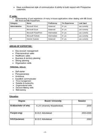 - 2 -
 Have a professional style of communication & ability to build rapport with Prospective
customers.
IT skills:
 Understanding of and experience of many in-house applications when dealing with MS Excel,
MS Word and MS PowerPoint.
Category Name Proficiency Yrs Experience Last Used
Administrative Microsoft Word Advanced 4+ yrs use currently
Microsoft Excel Advanced 4+ yrs use currently
Microsoft PowerPoint Intermediate 4+ yrs use currently
Microsoft Outlook Intermediate 4+ yrs use currently
IT Internet Explorer Advanced 4+ yrs use currently
AREAS OF EXPERTISE:
 Key account management
 Pharmaceutical sales
 Healthcare sales
 Business & territory planning
 Strong planning
 Organization skills
PERSONAL SKILLS:
 Self starter
 Persuasiveness
 Ambitious
 Excellent communicator
 Time management
 Reliable & trustworthy
 Organizational skills
 Decision Making skills
 Multi-tasking
Education
Degree Board / University Session
B.A(bachelor of arts) A.J.K University Muzzafarabad, 2009
Fsc(pre eng) B.I.S.E Abbottabad 2003-2005
S.S.C(science) B.I.S.E Abbottabad 2003
 