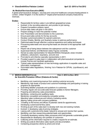 - 4 -
 GlaxoSmithKline Pakistan Limited April 22 -2010 to Feb 2012
As Medical Services Executive (MSE)
A global pharmaceutical, biologics, vaccines and consumer healthcare company headquartered in
London, United Kingdom. It is the world's 2nd
largest pharmaceutical company measured by
revenues.
Duties:
 Responsible for territory sales in pre defined geographical areas.
 Involved in the recruiting salesmen, and provide on job training.
 Prepare Competitors analysis report.
 Ensure daily sales call given in the IJSFA.
 Prepare strategy to reach the potential market.
 Give Presentation and demonstration to the customers.
 Ensure post sales activity for the key accounts.
 Develop customized solution for special customers.
 Conduct Weekly, Monthly and Quarterly review to optimize performance
 Optimized sales through effective customer experience and selling techniques
 Processing sales leads and assuring that leads are directed to the appropriate staff
member
 Played role of being liaison between the salesperson and the customer
 Supervised Delivery and Monitored Sales Figures constantly
 Served as sales representative for GlaxoSmithKline therapeutic areas included
antibiotics, antiulcerent, respiratory, and anti-viral.
 Promoted to anti-infective specialty representative in 2011.
 Provided support to sales team in collaboration with pharmaceutical companies to
include Premier and handheld applications.
 Trained sales representatives on new technology applications to expedite sales and
information management
 Dominated sales negotiations, finishing 1st in Pakistan for CIPVAL (ciprofloxacin), and
achieved.
 MERCK SERONO Pvt Ltd. Feb- 2 -2012 to Dec- 2012
As Scientific Promotion Officer (Diabetes & Cardio)
 Identifying and maximizing revenue from existing customer accounts.
 Maintaining high levels of product and customer knowledge and participating in training
programs as appropriate.
 Submitting detailed proposals and quotations to customers.
 Providing regular and accurate sales forecast updates to Senior Managers.
 Preparing and delivering sales presentations.
 Identifying, contacting and qualifying leads.
 Monitoring competition and analyzing competitor activity.
 Attending sales conferences and industry marketing events.
 Aligning selling prices with company guidelines.
 Travelling to the homes and offices of potential clients for appointments.
 Developing customized territory plans.
 Working as part of the sales team to develop both new and existing markets.
 Involved in developing sales & pricing strategies.
 Liaising with customers & the dealer network to answer and resolve their queries.
 Identifying and then researching potential leads and opportunities.
 Constantly developing existing sales processes which will generate sustainable growth.
 Responsible for developing own portfolio of customers.
 Collecting all the information required to create a request for an estimate.
 Writing accurate & informative sales reports and documentation.
 Contacting prospective clients by phone and email.
 