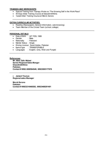 - 6 -
TRAINING AND WORKSHOPS
 Special Training from Therapy Works on “The Knowing Self in the Work Place”
 40 Days Initial Training Course at GlaxoSmithKline.
 1week Initial Training Course at Merck Serono
EXTRACURRICULAR ACTIVITIES.
 Reading (Newspapers, General Information, web browsing).
 Team Member of the Cricket Team (school, college)
PERSONAL DETAILS
 Date of Birth : 24th
FEB, 1988
 Gender : Male
 Nationality : Pakistani
 Marital Status : Single
 Driving License: Saudi Arabia, Pakistan
 Iqama type : TRANSFERABLE
 Languages : English, Urdu, Hindi and Punjabi
References:
Mr. Alam Zaib Abbasi
Senior Regional Sales Manger
GlaxoSmithKline
Pakistan.
Contact # 0092-3008564549, 00923005177978
 Jameel Younus
Regional sales Manager
Merck Serono
Pakistan
Contact # 00923216400282, 00923468201401
 