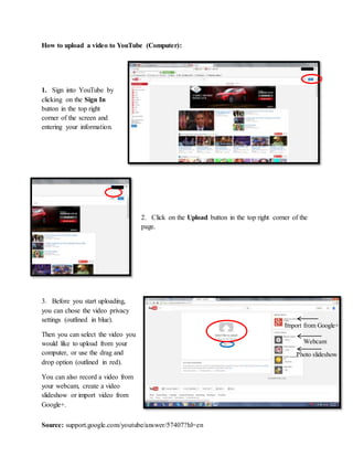 Source: support.google.com/youtube/answer/57407?hl=en
How to upload a video to YouTube (Computer):
1. Sign into YouTube by
clicking on the Sign In
button in the top right
corner of the screen and
entering your information.
2. Click on the Upload button in the top right corner of the
page.
3. Before you start uploading,
you can chose the video privacy
settings (outlined in blue).
Then you can select the video you
would like to upload from your
computer, or use the drag and
drop option (outlined in red).
You can also record a video from
your webcam, create a video
slideshow or import video from
Google+.
Import from Google+
Webcam
Photo slideshow
 