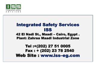 Integrated Safety Services
ISS
42 El Nadi St., Maadi – Cairo, Egypt .
Plant: Zahraa Maadi Industrial Zone
Tel :+(202) 27 51 0005
Fax : + (202) 23 78 2540
Web Site : www.iss–eg.com
 