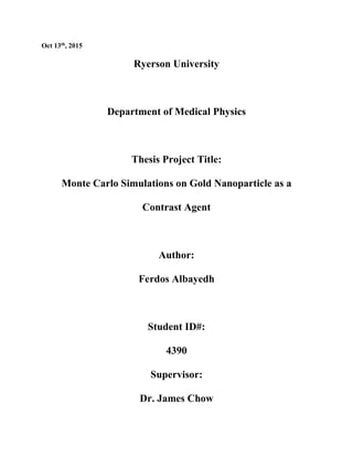 Oct 13th, 2015
Ryerson University
Department of Medical Physics
Thesis Project Title:
Monte Carlo Simulations on Gold Nanoparticle as a
Contrast Agent
Author:
Ferdos Albayedh
Student ID#:
4390
Supervisor:
Dr. James Chow
 