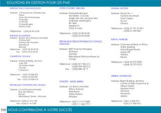 NOUS CONTRIBUONS À VOTRE SUCCÈS
SOLUTIONS EN GESTION POUR LES PME
100
BURKINA FASO, OUAGADOUGOU
Adresse: 179 Avenue du President Say
Zerbo
Zone des Ambassades,
Koulouba
01 BP 622
Ouagadougou
Burkina Faso
Téléphone: +(226) 50 49 63 00
BURUNDI, BUJUMBURA
Address: Bureau de la Banque Mondiale
PO Box 2637
Avenue de l’Aviation
Bujumbura
Burundi
Téléphone: +(257) 22 20 62 00
Fax: +(257) 22 22 60 05
CAMEROUN, DOUALA
Adresse: Flatters Buildibg, 3rd Floor
Suite 305
96 Flatters Street
Douala
Cameroun
Téléphone: +(237) 33 428 033
+(237) 33 434 432
Fax: +(237) 33 428 014
RÉPUBLIQUE CENTRAFRICAINE, BANGUI
Adresse: c/o la Banque Mondiale
Rue des Missions
Bangui
République Centre - Africaine
Téléphone: +(236) 21 616 138
Fax: +(236) 21 616 087
CÔTE D’IVOIRE, ABIDJAN
Adresse: Immeuble Banque
Mondiale - Cocody
Angle des rues Jacques Aka
et Booker Washington
BP 1850
Abidjan 01
Côte d’Ivoire
Téléphone: +(225) 22 40 04 00
+(225) 22 44 44 83
RÉPUBLIQUE DÉMOCRATIQUE DU CONGO,
KINSHASA
Adresse: 4847 Avenue Wangeia
Kinshasa
Gombe
République Démocratique du
Congo
Téléphone: +(243) 817 005 215
+(243) 999 949 015
Fax: +(243) 880 78 17
ETHIOPIE , ADDIS ABEBA
Adresse: c/o Banco Mundial
Africa Avenue
Bole Road
Addis Abeba
Ethiopie
Téléphone: +(251) 11 517 6000
+(251) 11 662 7717
GHANA, ACCRA
Adresse: House No. 1
Central Link Street
South Legon
Accra
Ghana
Téléphone: +(233) 21 701 2170/1
+(233) 21 509 069
KENYA, NAIROBI
Adresse: Commercial Bank of Africa
(CBA) Building
Mara/Ragati Road
Upper Hill
Nairobi
Kenya
Téléphone: +(254) 20 275 9000
+(254) 20 275 9210
LIBERIA, MONROVIA
Adresse: Bright Building, 3rd floor
Corner of Seko Toure Ave &
Gibson Street
Mamba Point
UN Drive
Monrovia
Libéria
Téléphone: +(231) 6 930 916
+(231) 77 930 916
 
