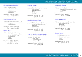 NOUS CONTRIBUONS À VOTRE SUCCÈS
SOLUTIONS EN GESTION POUR LES PME
101
MADAGASCAR, ANTANANARIVO
Adresse: Rue Andriamfidy
L. Razafimanantsoa
Anosy
Antananarivo 101
Madagascar
Téléphone: +(261) 20 225 6000
Fax: +(261) 20 223 3338
MOZAMBIQUE, MAPUTO
Adresse: Rua José Craveirinha, 160
Maputo
Mozambique
Téléphone: +(258) 21 483 000
Fax: +(258) 21 496 247
NIGERIA, LAGOS
Adresse: Maersk House, 1st Florr
Plot 121, Louis Soloman Close
Off Ahmadu Bello Way
Victoria Island
Lagos
Nigéria
Téléphone: +(234) 1 279 9400
+(234) 1 271 8738/9
Fax: +(234) 1 279 3618/9
RWANDA, KIGALI
Adresse: SORA Building, 4th floor
Blvds. de la Révolution
Kigali
Rwanda
Téléphone: +(250) 252 591 350
Fax: +(250) 252 570 405
SENEGAL, DAKAR
Adresse: Rue Aime Cesaire x Impasse
FN Prolongee
Fann Residence
Dakar
Sénégal
Téléphone: +(221) 33 859 7100
+(221) 33 849 7144
SIERRA LEONE, FREETOWN
Adresse: Bishop House, 1st Floor
13 Laminah Sankoh Street
Freetown
Sierra Leone
Téléphone: +(232) 22 228 266
+(232) 22 226 957
AFRIQUE DU SUD , JOHANNESBOURG
Adresse: 14 Fricker Road
Illovo 2196
Johannesbourg
Afrique de Sud
Téléphone: +(27) 11 731 3000
+(27) 11 268 0074
TCHAD, N´DJAMENA
Adresse: Quartier Bololo
Avenue du Commandant Lamy
N´Djamena
Tchad
Téléphone: +(235) 2252 3247
+(235) 2252 4484
UGANDA, KAMPALA
Adresse: Rwenzori House, Ground Floor
Lumumba Avenue
Kampala
Ouganda
Téléphone: +(256) 414 230094
+(256) 414 230092
 