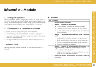 NOUS CONTRIBUONS À VOTRE SUCCÈS
SOLUTIONS EN GESTION POUR LES PME
13
Résumé du Module
1. Participants concernés
2. Connaissances et compétences acquises
4. Contenu
3. Durée du cours
Le cours Maîtriser le Recrutement des Postes-Clés a été conçu à
l’intention des propriétaires de PME qui veulent apprendre à recrut-
er des employés hautement qualifiés à des niveaux de salaires et
avantages sociaux adéquats pour le candidat et l’entreprise.
Au terme de ce cours, les participants seront à même :
•	 d’identifier les outils et les méthodes d’entretien appropriés ;
•	 de prendre de bonnes décisions lorsqu’ils choisissent des candi-
dats pour des postes clés ;
•	 de négocier efficacement le salaire et les avantages sociaux.
Le cours dure une journée et demie, ou trois demi-journées (10.5
heures).
Jour Contenu
1 •	 Introduction à la formation
•	 Séance 1 : Le guide du recrutement
•	 Le recrutement : les défis des directeurs de RH
•	 Les effets de mauvaises décisions de recrutement
•	 La nécessité d’une conception claire et cohérente
du recrutement
•	 Séance 2 : Techniques d’entretien axé sur le comporte-
ment
•	 Les bases de l’entretien axé sur le comportement
•	 STAR – un outil d’entretien axé sur le comportement
•	 Étape 1 – Développer des critères de recrutement
•	 Étape 2 – Préparer les questions
2 •	 Séance 3 : La prise de décision pour le recrutement – La
négociation des contrats et des avantages sociaux
•	 Le processus d’évaluation
•	 Négocier les conditions de rémunération et les avan-
tages sociaux avec les candidats
•	 Remarques finales, établissement d’un plan d’action et
conclusion
MaîtrisezleRecrutementdesPostes-Clés
 