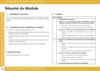 NOUS CONTRIBUONS À VOTRE SUCCÈS
SOLUTIONS EN GESTION POUR LES PME
18
GESTIONDELACOMMUNICATIONRH
Résumé du Module
1. Participants concernés
2. Connaissances et compétences acquises
4. Contenu
3. Durée du cours
Le cours « Gestion de la communication RH » est destiné aux direc-
teurs des ressources humaines des petites et moyennes entreprises
(PME).
À la fin de ce cours, les participants pourront :
•	 Expliquer le rôle et les avantages de la communication avec les
employés dans une entreprise ;
•	 Établir des processus pour gérer la communication avec les em-
ployés ;
•	 Décrire le contenu et les outils nécessaires à une bonne commu-
nication avec les employés ;
•	 Décrire les principaux composants du guide de l’employé.
Ce cours dure deux jours (14 heures).
Jour Contenu
1 •	 Introduction au séminaire
•	 Séance 1 : La communication avec les employés - Les fon-
dements de la prise de décision des ressources humaines
•	 Rôles de la communication avec les employés
•	 Avantages de la communication avec les employés
•	 Séance 2 : Gestion de la communication avec les employés
•	 Étape 1 - Identifier les employés ciblés pour la commu-
nication
•	 Étape 2 - Déterminer les informations à communiquer
•	 Étape 3 - Choisir des outils de communication adaptés
2 •	 Séance 2 : Gestion de la communication avec les employés
(suite)
•	 Étape 3 - Choisir des outils de communication adaptés
(suite)
•	 Étape 4 - Surveiller et évaluer l’efficacité de la commu-
nication
•	 Étape 5 - Établir un budget pour la communication
•	 Séance 3 - Créer un guide pour les employés
•	 Principaux éléments du guide de l’employé
•	 Distribution du guide de l’employé
•	 Création d’un cycle de communication avec les em-
ployés
•	 Remarques finales, plan d’action et récapitulatif
 