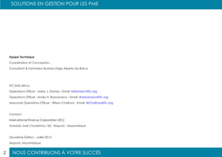 NOUS CONTRIBUONS À VOTRE SUCCÈS
SOLUTIONS EN GESTION POUR LES PME
2
Equipe Technique
Coordination et Conception :
Consultant & Formateur Business Edge Alberto da Barca
IFC-SMS Africa
Operations Officer : Mário J. Gomes - Email: MGomes1@ifc.org
Operations Officer : Andry H. Rasoanaivo – Email: Arasoanaivo@ifc.org
Associate Operations Officer : Wilson Chafinya - Email: WChafinya@ifc.org
Contact:
International Finance Corporation (IFC)
Avenida José Craveirinha 160, Maputo - Mozambique
Deuxième Édition - Juillet 2013
Maputo, Mozambique
 