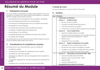 NOUS CONTRIBUONS À VOTRE SUCCÈS
SOLUTIONS EN GESTION POUR LES PME
22
ComprenezlesEnjeuxdelaQualitéetsesComposantes
Résumé du Module
1. Participants concernés
2. Connaissances et compétences acquises
4. ContenuLe cours intitulé « Comprenez les enjeux de la qualité et ses com-
posantes » est destiné aux responsables intermédiaires et supérieurs
de PME chargés des domaines suivants :
•	 la planification et le management de la qualité en entreprise,
•	 les achats/approvisionnements en marchandises,
•	 la recherche, le développement et la conception de produits,
•	 les opérations d’une entreprise,
•	 le contrôle de la sécurité et de la qualité des produits,
•	 l’entretien et l’étalonnage des équipements,
•	 le recrutement et la formation,
•	 la publicité destinée à la clientèle et la livraison de produits,
•	 le contrôle de l’entrepôt.
Les participants qui ne sont pas inclus dans la liste ci-dessus peuvent
trouver le thème traité inutile à leur travail.
Au terme de ce cours, les participants seront à même de:
•	 de définir la qualité ;
•	 d’indiquer les avantages de l’amélioration de la qualité ;
•	 d’identifier les coûts de la qualité ;
•	 d’expliquer les éléments clés du Management de la Qualité To-
tale (TQM);
•	 d’appliquer l’approche du travail en équipe pour rechercher la
qualité ;
•	 d’expliquer les concepts de base de la norme ISO 9000.
Jour Contenu
1 •	 Introduction au séminaire
•	 Séance 1: Qualité et client
•	 Qu’est-ce que la qualité?
•	 Pourquoi la qualité est-elle importante ?
•	 Comment parvenir à la qualité ?
•	 Introduction au Système de Management de la Qualité.
•	 Séance 2: Vers la qualité totale
•	 Approche traditionnelle de la qualité.
•	 Qu’est-ce que le Management de la qualité totale (en
anglais Total Quality Management - TQM) ?
•	 Éléments clés.
•	 Engagement pour la qualité.
•	 Séance 3: Équipe d’amélioration de la qualité
•	 Management de la qualité totale et PME.
•	 Rechercher des moyens d’améliorer la qualité.
•	 Travailler en une équipe à l’amélioration de la qualité.
•	 Amener votre équipe à rechercher la qualité.
2 •	 Séance 4: Introduction à la norme ISO 9001 : 2000
•	 Assurance Qualité (AQ) et ISO 9000
•	 Exigences de la norme ISO 9001 : 2000
•	 Série ISO 9000
•	 Audit et Certification ISO
•	 Récapitulatif, plan d’action et conclusion
3. Durée du cours
Le cours se déroule sur un jour et demi (10.5 heures)
 