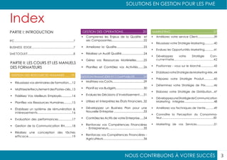 NOUS CONTRIBUONS À VOTRE SUCCÈS
SOLUTIONS EN GESTION POUR LES PME
3
Index
PARTIE II: LES COURS ET LES MANUELS
DES FORMATEURS
PARTIE I: INTRODUCTION
GESTION DES RESSOURCES HUMAINES........10
GESTION FINANCIÈRE ET COMPTABILITÉ...........27
GESTION DES OPERATIONS......................20 MARKETING................................................37
•	 Maîtrisez vos Coûts......................................29
•	 Planifi ez vos Budgets..................................30
•	 Evaluez les Décisions d’Investissement.....31
•	 Utilisez et Interprétez les États Financiers..32
•	 Développez un Business Plan pour une
Nouvelle Entreprise ....................................33
•	 Contrôlez les Actifs de votre Enterprise.....34
•	 Renforcez vos Compétences Financières
- Entrepreneurs...........................................35
•	 Renforcez vos Compétences Financières -
Agriculteurs................................................36
IFC........................................................................7
BUSINESS EDGE...................................................7
SME TOOLKIT........................................................8
•	 Comprenez les Enjeux de la Qualite et
ses Composantes.......................................22
•	 Ameliorez la Qualite.................................23
•	 Réalisez un Audit Qualité...........................24
•	 Gérez vos Ressources Matérielles.........25
•	 Planifiez et Contrôlez vos Activités.......26
•	 Améliorez votre service Client.....................39
•	 Réussissez votre Stratégie Marketing............40
•	 Evaluez les Opportunités Marketing............41
•	 Développez votre Stratégie Con-
currentielle.......................................42
•	 Positionnez - vous sur le Marché.................43
•	 EtablissezvotreStratégiedeMarketing-Mix..44
•	 Préparez votre Stratégie Produit.............45
•	 Déterminez votre Stratégie de Prix...........46
•	 Elaborez votre Stratégie de Distribution...47
•	 DéveloppezuneStratégiedeCommunication
Marketing Intégrée......................................48
•	 Améliorez vos Techniques de Vente...........49
•	 Connaître la Perception du Consomma-
teur..................................................................50
•	 Marketing de vos Services......................51
•	 Réussissez vos séminaires de formation....12
•	 MaîtrisezleRecrutementdesPostes-clés..13
•	 Fidélisez Vos Meilleurs Employés.............14
•	 Planifiez vos Ressources Humaines..........15
•	 Établissez un système de rémunération &
intéressements......................................16
•	 Evaluation des performances.................17
•	 Gestion de la Communication RH.........18
•	 Réalisez une conception des tâches
efficace.............................................19
 