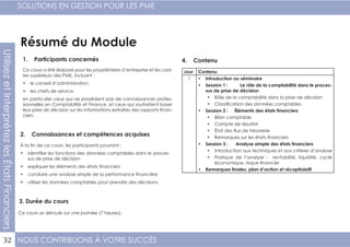 NOUS CONTRIBUONS À VOTRE SUCCÈS
SOLUTIONS EN GESTION POUR LES PME
32
UtilisezetInterprétezlesÉtatsFinanciers
Résumé du Module
1. Participants concernés
2. Connaissances et compétences acquises
4. Contenu
3. Durée du cours
Ce cours a été élaboré pour les propriétaires d’entreprise et les cad-
res supérieurs des PME, incluant :
•	 le conseil d’administration,
•	 les chefs de service,
en particulier ceux qui ne possèdent pas de connaissances profes-
sionnelles en Comptabilité et Finance, et ceux qui souhaitent baser
leur prise de décision sur les informations extraites des rapports finan-
ciers.
À la fin de ce cours, les participants pourront :
•	 identifier les fonctions des données comptables dans le proces-
sus de prise de décision
•	 expliquer les éléments des états financiers
•	 conduire une analyse simple de la performance financière
•	 utiliser les données comptables pour prendre des décisions
Ce cours se déroule sur une journée (7 heures).
Jour Contenu
1 •	 Introduction au séminaire
•	 Session 1 : Le rôle de la comptabilité dans le proces-
sus de prise de décision
•	 Rôle de la comptabilité dans la prise de décision
•	 Classification des données comptables
•	 Session 2 : Éléments des états financiers
•	 Bilan comptable
•	 Compte de résultat
•	 État des flux de trésorerie
•	 Remarques sur les états financiers
•	 Session 3 : Analyse simple des états financiers
•	 Introduction aux techniques et aux critères d’analyse
•	 Pratique de l’analyse : rentabilité, liquidité, cycle
économique, risque financier
•	 Remarques finales, plan d’action et récapitulatif
 