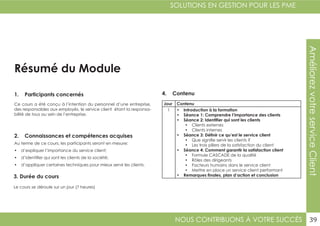 NOUS CONTRIBUONS À VOTRE SUCCÈS
SOLUTIONS EN GESTION POUR LES PME
39
AméliorezvotreserviceClient
Résumé du Module
1. Participants concernés
2. Connaissances et compétences acquises
4. Contenu
3. Durée du cours
Ce cours a été conçu à l’intention du personnel d’une entreprise,
des responsables aux employés, le service client étant la responsa-
bilité de tous au sein de l’entreprise.
Au terme de ce cours, les participants seront en mesure:
•	 d’expliquer l’importance du service client;
•	 d’identifier qui sont les clients de la société;
•	 d’appliquer certaines techniques pour mieux servir les clients.
Le cours se déroule sur un jour (7 heures)
Jour Contenu
1 •	 Introduction à la formation
•	 Séance 1: Comprendre l’importance des clients
•	 Séance 2: Identifier qui sont les clients
•	 Clients externes
•	 Clients internes
•	 Séance 3: Définir ce qu’est le service client
•	 Que signifie servir les clients ?
•	 Les trois piliers de la satisfaction du client
•	 Séance 4: Comment garantir la satisfaction client
•	 Formule CASCADE de la qualité
•	 Rôles des dirigeants
•	 Facteurs humains dans le service client
•	 Mettre en place un service client performant
•	 Remarques finales, plan d’action et conclusion
 