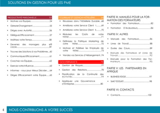 NOUS CONTRIBUONS À VOTRE SUCCÈS
SOLUTIONS EN GESTION POUR LES PME
4
PRODUCTIVITÉ PERSONNELLE......................52 TOURISME ET GESTION HÔTELIÈRE..........66
GOUVERNANCE.....................................75
•	 Motivez vos Équipes.................................54
•	 GérezleChangement..............................55
•	 Dirigez avec Autorité...............................56
•	 Déléguez Efficacement...........................57
•	 Maîtrisez votre Temps..............................58
•	 Devenez des managers plus effi
caces........................................................59
•	 Trouvez des Solutions à vos Problèmes...60
•	 Communiquez Efficacement..................61
•	 Coachez vos Équipes..............................62
•	 Exercez votre Influence............................63
•	 Informez - vous pour Mieux Décider.....64
•	 Dirigez Efficacement votre Équipe......65
•	 Réussissez dans l’Hôtellerie Durable...68
•	 Améliorez votre Service Client I.........69
•	 Améliorez votre Service Client II.........70
•	 Réduisez les Coûts de votre
Hôtel................................................71
•	 Définissez la Politique Marketing de
votre Hôtel.........................................72
•	 Motivez et Fidélisez les Employés de
votre Hôtel........................................73
•	 Vendez vos Services d’Hébergement..74
•	 Gestion de Risques................................77
•	 Gestion des Relations.........................78
•	 Planification de la Continuité des
Activités.....................................79
•	 Appliquez une Gouvernance
d’Entreprise..............................................80
PARTIE III: MANUELS POUR LA FOR-
MATION DES FORMATEURS
•	 Formation des Formateurs....................82
•	 Formation D’évaluateurs.......................84
•	 Manuels des Formateurs...................86
•	 Livres de Travail.....................................88
•	 Durée des Cours...................................89
•	 Manuels des Formateurs et Livres de
Travail............................................92
•	 Manuels pour la Formation des For-
mateurs.....................................95
PARTIE IV: AUTRES
PARTIE V: LES PARTENAIRES EN
AFRIQUE
PARTIE VI: CONTACTS
•	 BUSINESS EDGE.........................................97
•	 SME TOOLKIT.............................................98
•	 Contacts................................................100
 