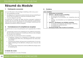NOUS CONTRIBUONS À VOTRE SUCCÈS
SOLUTIONS EN GESTION POUR LES PME
40
RéussissezvotreStratégieMarketing
Résumé du Module
1. Participants concernés
2. Connaissances et compétences acquises
4. Contenu
3. Durée du cours
Le cours Réussissez votre stratégie marketing a été conçu pour :
•	 les propriétaires de PME,
•	 les dirigeants et membres du personnel des services marketing et
ventes dans les petites et moyennes entreprises (PME),
•	 d’autres dirigeants de PME.
Les personnes occupant de telles fonctions devraient maîtriser le
contenu de ce cours afin de pouvoir mieux décider du développe-
ment et de la mise en application d’une stratégie marketing qui soit
adaptée aux besoins de leur entreprise
Au terme de ce cours, les participants sont supposés être à même
de :
•	 comprendre l’essence du marketing et d’en définir les domaines,
afin de mettre en œuvre de manière plus efficace des stratégies
et des plans de marketing.
•	 En particulier, les participants seront capables :
•	 d’expliquer l’essence du marketing et d’identifier comment
le marketing peut être util au développement de votre entre-
prise (PME)
•	 de décrire les étapes de base dans la planification d’une stra-
tégie marketing et les éléments critiques pour chacune des
étapes
•	 de comprendre l’interaction entre les différentes étapes dans
le Marketing Mix
Le cours se déroule sur un jour (7 heures)
Jour Contenu
1 •	 Introduction à la formation
•	 Séance 1 : Qu’est-ce que le marketing
•	 Le concept de marketing
•	 Avantages et inconvénients du marketing pour les
PME
•	 Solution : les formations sur le marketing de Business
Edge™
•	 Séance 2 : Développer une stratégie marketing
•	 Les étapes pour élaborer des stratégies marketing
•	 Les étapes du positionnement
•	 Le Marketing Mix
•	 Remarques finales, Plan d’action et conclusion
 
