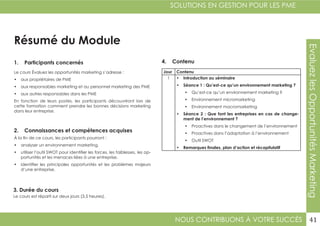 NOUS CONTRIBUONS À VOTRE SUCCÈS
SOLUTIONS EN GESTION POUR LES PME
41
EvaluezlesOpportunitésMarketing
Résumé du Module
1. Participants concernés
2. Connaissances et compétences acquises
4. Contenu
3. Durée du cours
Le cours Évaluez les opportunités marketing s’adresse :
•	 aux propriétaires de PME
•	 aux responsables marketing et au personnel marketing des PME
•	 aux autres responsables dans les PME
En fonction de leurs postes, les participants découvriront lors de
cette formation comment prendre les bonnes décisions marketing
dans leur entreprise.
À la fin de ce cours, les participants pourront :
•	 analyser un environnement marketing.
•	 utiliser l’outil SWOT pour identifier les forces, les faiblesses, les op-
portunités et les menaces liées à une entreprise.
•	 identifier les principales opportunités et les problèmes majeurs
d’une entreprise.
Le cours est réparti sur deux jours (3,5 heures).
Jour Contenu
1 •	 Introduction au séminaire
•	 Séance 1 : Qu’est-ce qu’un environnement marketing ?
•	 Qu’est-ce qu’un environnement marketing ?
•	 Environnement micromarketing
•	 Environnement macromarketing
•	 Séance 2 : Que font les entreprises en cas de change-
ment de l’environnement ?
•	 Proactives dans le changement de l’environnement
•	 Proactives dans l’adaptation à l’environnement
•	 Outil SWOT
•	 Remarques finales, plan d’action et récapitulatif
 