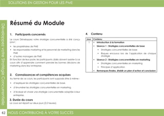 NOUS CONTRIBUONS À VOTRE SUCCÈS
SOLUTIONS EN GESTION POUR LES PME
42
DéveloppezvotreStratégieConcurrentielle
Résumé du Module
1. Participants concernés
2. Connaissances et compétences acquises
4. Contenu
3. Durée du cours
Le cours Développez votre stratégie concurrentielle a été conçu
pour :
•	 les propriétaires de PME
•	 les responsables marketing et le personnel de marketing dans les
PME
•	 d’autres managers de PME
En fonction de leur poste, les participants ciblés doivent assister à ce
cours afin d’apprendre comment prendre les bonnes décisions de
marketing dans leur entreprise.
Au terme de ce cours, les participants sont supposés être à même :
•	 d’expliquer les stratégies concurrentielles de base.
•	 d’énumérer les stratégies concurrentielles en marketing.
•	 d’évaluer et choisir une stratégie concurrentielle adaptée à leur
entreprise.
Le cours est réparti sur deux jours (3,5 heures).
Jour Contenu
1 •	 Introduction à la formation
•	 Séance 1 : Stratégies concurrentielles de base
•	 Stratégies concurrentielles de base	
•	 Risques encourus lors de l’application de chaque
stratégie
•	 Séance 2 : Stratégies concurrentielles en marketing
•	 Stratégies concurrentielles en marketing
•	 Principes d’application
•	 Remarques finales, établir un plan d’action et conclusion
 