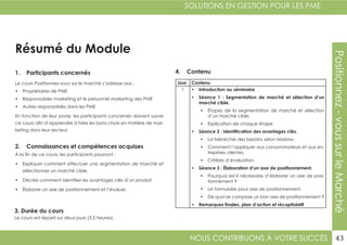 NOUS CONTRIBUONS À VOTRE SUCCÈS
SOLUTIONS EN GESTION POUR LES PME
43
Positionnez-voussurleMarché
Résumé du Module
1. Participants concernés
2. Connaissances et compétences acquises
4. Contenu
3. Durée du cours
Le cours Positionnez-vous sur le marché s’adresse aux :
•	 Propriétaires de PME
•	 Responsables marketing et le personnel marketing des PME
•	 Autres responsables dans les PME
En fonction de leur poste, les participants concernés doivent suivre
ce cours afin d’apprendre à faire les bons choix en matière de mar-
keting dans leur secteur.
À la fin de ce cours, les participants pourront :
•	 Expliquer comment effectuer une segmentation de marché et
sélectionner un marché cible.
•	 Décrire comment identifier les avantages clés d’un produit.
•	 Élaborer un axe de positionnement et l’évaluer.
Le cours est réparti sur deux jours (3,5 heures).
Jour Contenu
1 •	 Introduction au séminaire
•	 Séance 1 : Segmentation de marché et sélection d’un
marché cible.
•	 Étapes de la segmentation de marché et sélection
d’un marché cible.
•	 Explication de chaque étape.
•	 Séance 2 : Identification des avantages clés.
•	 La hiérarchie des besoins selon Maslow.
•	 Comment l’appliquer aux consommateurs et aux en-
treprises clientes.
•	 Critères d’évaluation.
•	 Séance 3 : Élaboration d’un axe de positionnement.
•	 Pourquoi est-il nécessaire d’élaborer un axe de posi-
tionnement ?
•	 Un formulaire pour axe de positionnement.
•	 De quoi se compose un bon axe de positionnement ?
•	 Remarques finales, plan d’action et récapitulatif
 