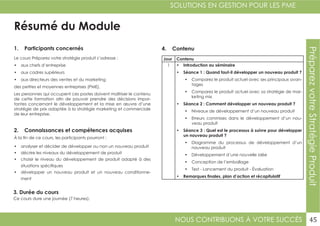 NOUS CONTRIBUONS À VOTRE SUCCÈS
SOLUTIONS EN GESTION POUR LES PME
45
PréparezvotreStratégieProduit
Résumé du Module
1. Participants concernés
2. Connaissances et compétences acquises
4. Contenu
3. Durée du cours
Le cours Préparez votre stratégie produit s’adresse :
•	 aux chefs d’entreprise
•	 aux cadres supérieurs
•	 aux directeurs des ventes et du marketing
des petites et moyennes entreprises (PME).
Les personnes qui occupent ces postes doivent maîtriser le contenu
de cette formation afin de pouvoir prendre des décisions impor-
tantes concernant le développement et la mise en œuvre d’une
stratégie de prix adaptée à la stratégie marketing et commerciale
de leur entreprise.
À la fin de ce cours, les participants pourront :
•	 analyser et décider de développer ou non un nouveau produit
•	 décrire les niveaux du développement de produit
•	 choisir le niveau du développement de produit adapté à des
situations spécifiques
•	 développer un nouveau produit et un nouveau conditionne-
ment
Ce cours dure une journée (7 heures).
Jour Contenu
1 •	 Introduction au séminaire
•	 Séance 1 : Quand faut-il développer un nouveau produit ?
•	 Comparez le produit actuel avec ses principaux avan-
tages
•	 Comparez le produit actuel avec sa stratégie de mar-
keting mix
•	 Séance 2 : Comment développer un nouveau produit ?
•	 Niveaux de développement d’un nouveau produit
•	 Erreurs commises dans le développement d’un nou-
veau produit
•	 Séance 3 : Quel est le processus à suivre pour développer
un nouveau produit ?
•	 Diagramme du processus de développement d’un
nouveau produit
•	 Développement d’une nouvelle idée
•	 Conception de l’emballage
•	 Test - Lancement du produit - Évaluation
•	 Remarques finales, plan d’action et récapitulatif
 