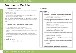 NOUS CONTRIBUONS À VOTRE SUCCÈS
SOLUTIONS EN GESTION POUR LES PME
48
DéveloppezuneStratégiedeCommunicationMarketingIntégrée
Résumé du Module
1. Participants concernés
2. Connaissances et compétences acquises
4. Contenu
3. Durée du cours
Le cours Développer une stratégie de communication marketing in-
tégrée est destiné aux :
•	 Propriétaires de PME
•	 Responsables marketing et au personnel marketing des PME
•	 Autres responsables dans les PME
Selon leur fonction, ce cours est utile aux participants concernés
pour savoir prendre les bonnes décisions marketing dans leur entre-
prise.
À la fin de ce cours, les participants pourront :
•	 Identifier les rôles et les principes de la communication.
•	 Expliquer les étapes d’élaboration d’une stratégie de communi-
cation.
•	 Planifier la mise en place d’une stratégie de communication.
•	 Décrire la manière d’évaluer l’efficacité d’une stratégie de com-
munication.
Le cours dure une journée (7 heures).
Jour Contenu
1 •	 Introduction au séminaire
•	 Séance 1 : À quelle fin la communication est-elle utilisée ?
•	 Rôles et objectifs de la communication.
•	 Principes de la communication
•	 Séance 2 : Comment développer une stratégie de com-
munication ?
•	 Présenter les quatre étapes d’élaboration d’une stra-
tégie de communication.
•	 Identifier la cible de communication.
•	 Déterminer des objectifs de communication.
•	 Rédiger un message de communication.
•	 Identifier le mix de communication.
•	 Séance 3 : Comment appliquer une stratégie de commu-
nication ?
•	 Préparer et allouer un budget.
•	 Planifier et appliquer un programme de communica-
tion globale.
•	 Séance 4 : Comment évaluer l’efficacité d’une stratégie
de communication ?
•	 Critères
•	 Méthodes
•	 Remarques finales, plan d’action et récapitulatif
 