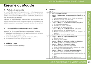 NOUS CONTRIBUONS À VOTRE SUCCÈS
SOLUTIONS EN GESTION POUR LES PME
49
AméliorezvosTechniquesdeVente
Résumé du Module
1. Participants concernés
2. Connaissances et compétences acquises
4. Contenu
3. Durée du cours
Le cours Améliorez vos techniques de vente a été conçu pour ceux
qui travaillent dans les ventes, tels que les Directeurs des Ventes, les
Cadres Commerciaux, les Responsables de Clientèle, les Responsa-
bles et Chargés du budget, etc.
Ce cours est particulièrement utile pour ceux qui vendent des pro-
duits et / ou des services complexes, intangibles ou haut de gamme
qui demanderaient au vendeur d’exercer la fonction de consultant.
Au terme de ce cours, les participants devraient être à même :
•	 d’expliquer la différence entre les approches de vente consulta-
tive et de vente transactionnelle.
•	 de décrire les 6 étapes du cycle de vente consultative.
•	 de mettre en pratique la vente consultative.
Le cours dure 2 journées (14 heures).
Jour Contenu
1 •	 Introduction à la formation
•	 Séance 1 : Qu’est-ce la vente consultative et quelle en est
l’utilité?
•	 Vente transactionnelle contre Vente consultative
•	 Pourquoi la vente consultative ?
•	 Principes et cycle de vente consultative
•	 Séance 2 : Étape 1 – Capter l’attention de votre client
•	 Se préparer pour vendre
•	 Identifier des clients potentiels
•	 Approcher les clients potentiels
•	 Séance 3 : Étape 2 – Eveiller l’intérêt de votre client
•	 Les trois niveaux de besoins du client
•	 Faire avancer les clients vers le niveau le plus élevé de
besoins
•	 Modifier la vision actuelle du client
2 •	 Séance 4 : Étape 3 – Créer un désir d’achat
•	 Étudier les choix
•	 Créer un désir d’achat
•	 Séance 5 : Étape 4 – Négocier et traiter les objections
•	 ERERCR : Outil pour traiter les objections
•	 Séance 6 : Étape 5 – Conclure le marché
•	 Techniques de conclusion de marché
•	 Types d’objections courantes et comment les traiter
•	 Conclure une vente infructueuse
•	 Séance 7 : Étape 6 – Vérifier la satisfaction du client
•	 Pourquoi vérifier la satisfaction des clients ?
•	 Quelques méthodes pour vérifier la satisfaction des cli-
ents
•	 Suivi
•	 Remarques finales, plan d’action et conclusion
 